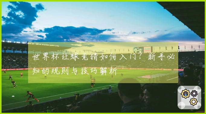 世界杯让球竞猜如何入门？新手必知的规则与技巧解析