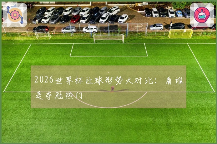 2026世界杯让球形势大对比：看谁是夺冠热门