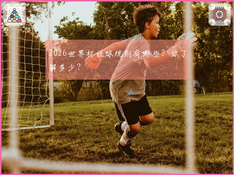 2026世界杯让球规则有哪些？你了解多少？
